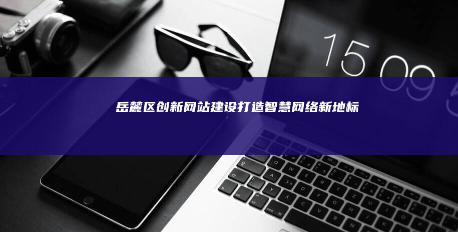 岳麓区创新网站建设：打造智慧网络新地标